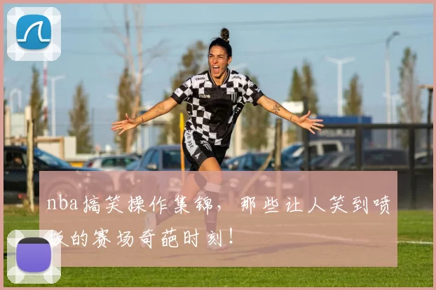 nba搞笑操作集锦,那些让人笑到喷饭的赛场奇葩时刻!