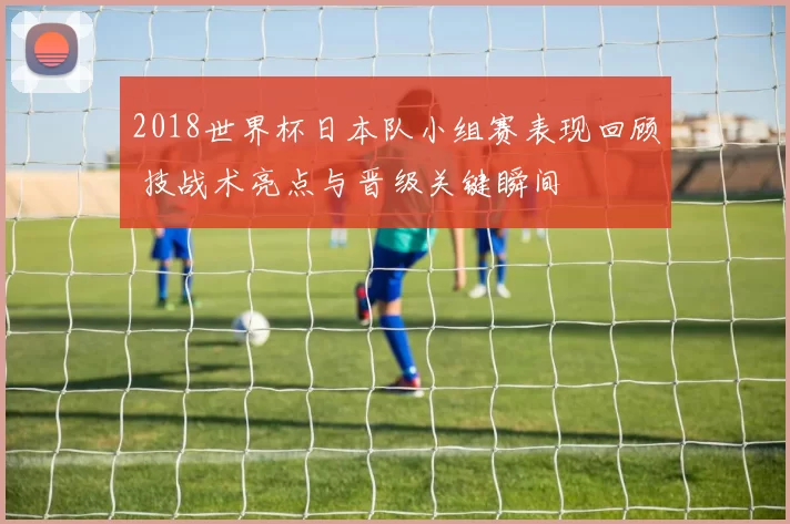 2018世界杯日本队小组赛表现回顾 技战术亮点与晋级关键瞬间