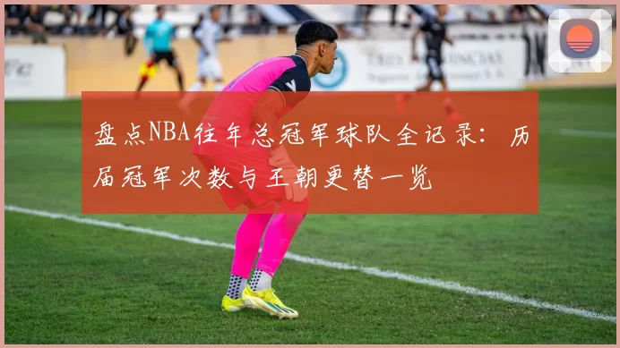 盘点NBA往年总冠军球队全记录:历届冠军次数与王朝更替一览