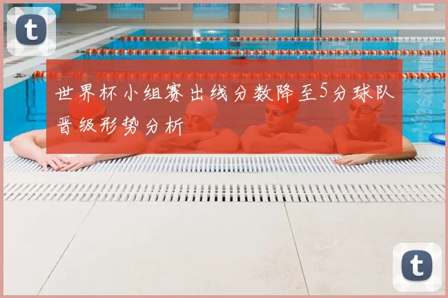 世界杯小组赛出线分数降至5分球队晋级形势分析