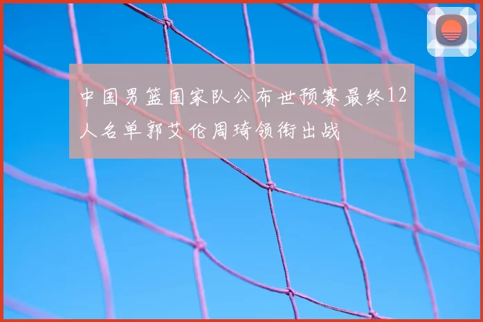 中国男篮国家队公布世预赛最终12人名单郭艾伦周琦领衔出战