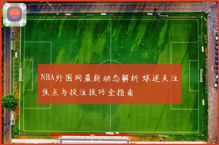 NBA外围网最新动态解析 球迷关注焦点与投注技巧全指南
