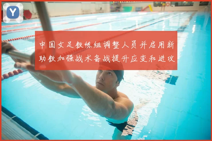 中国女足教练组调整人员并启用新助教加强战术备战提升应变和进攻效率