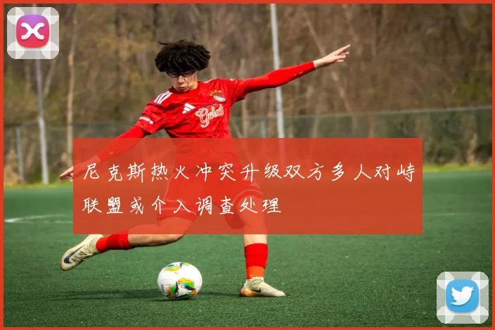 尼克斯热火冲突升级双方多人对峙联盟或介入调查处理