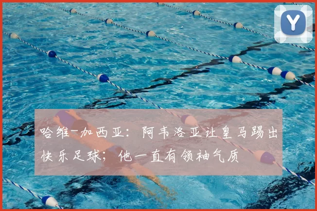 哈维-加西亚：阿韦洛亚让皇马踢出快乐足球；他一直有领袖气质