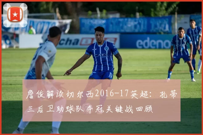 詹俊解读切尔西2016-17英超：孔蒂三后卫助球队夺冠关键战回顾