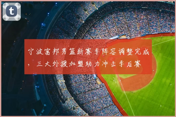宁波富邦男篮新赛季阵容调整完成，三大外援加盟助力冲击季后赛