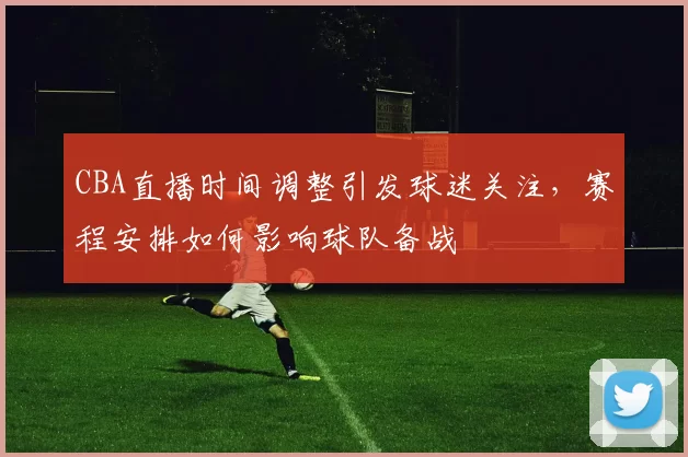 CBA直播时间调整引发球迷关注，赛程安排如何影响球队备战