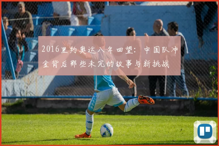 2016里约奥运八年回望：中国队冲金背后那些未完的故事与新挑战