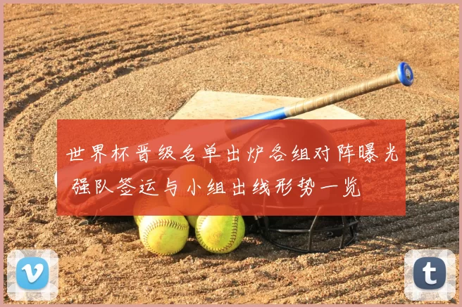 世界杯晋级名单出炉各组对阵曝光 强队签运与小组出线形势一览