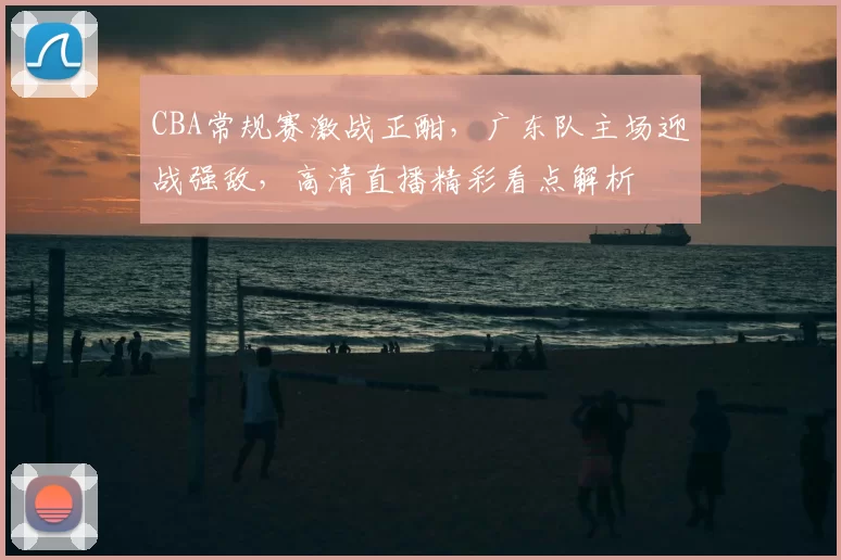 CBA常规赛激战正酣，广东队主场迎战强敌，高清直播精彩看点解析