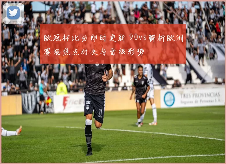 欧冠杯比分即时更新 90vs解析欧洲赛场焦点对决与晋级形势