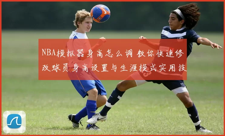 NBA模拟器身高怎么调 教你快速修改球员身高设置与生涯模式实用技巧