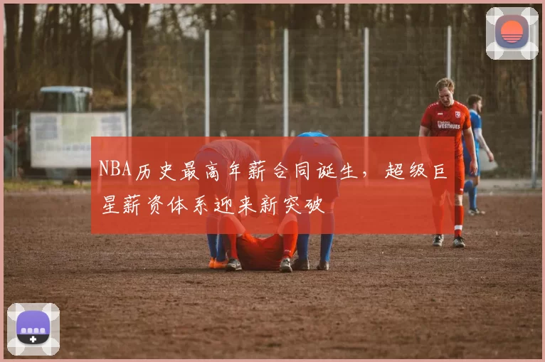 NBA历史最高年薪合同诞生，超级巨星薪资体系迎来新突破