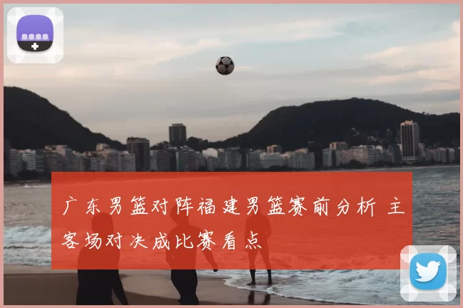 广东男篮对阵福建男篮赛前分析 主客场对决成比赛看点