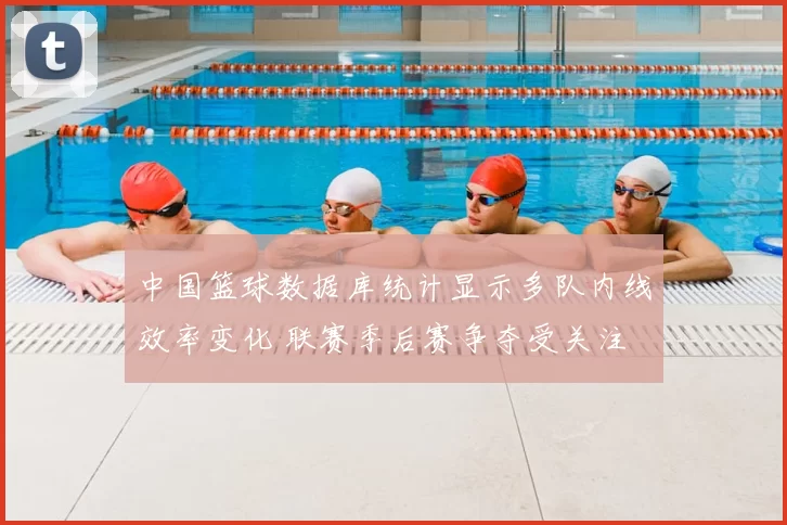 中国篮球数据库统计显示多队内线效率变化 联赛季后赛争夺受关注