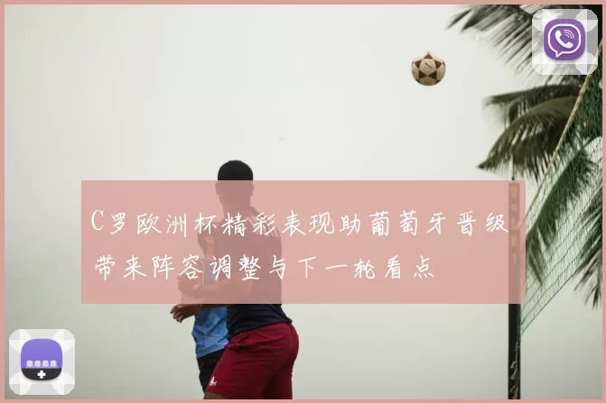 C罗欧洲杯精彩表现助葡萄牙晋级 带来阵容调整与下一轮看点