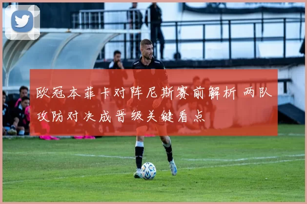 欧冠本菲卡对阵尼斯赛前解析 两队攻防对决成晋级关键看点