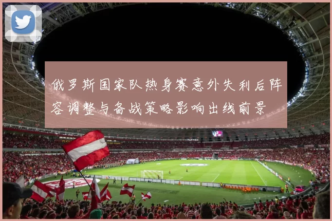 俄罗斯国家队热身赛意外失利后阵容调整与备战策略影响出线前景