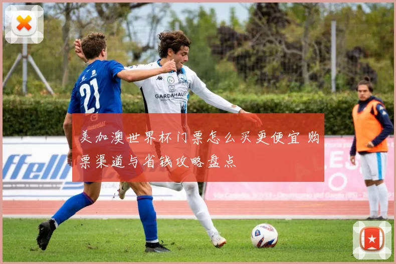 美加澳世界杯门票怎么买更便宜 购票渠道与省钱攻略盘点