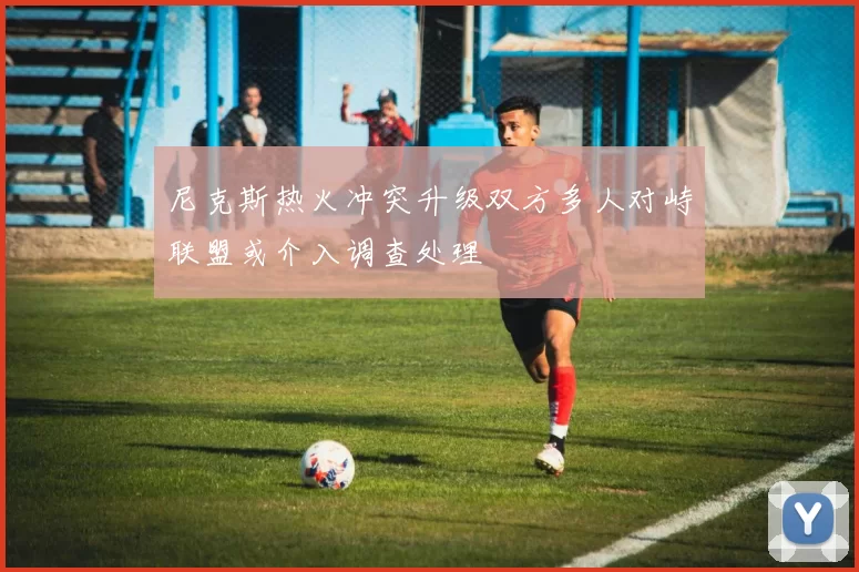 尼克斯热火冲突升级双方多人对峙联盟或介入调查处理