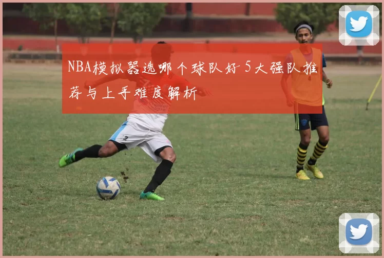 NBA模拟器选哪个球队好 5大强队推荐与上手难度解析