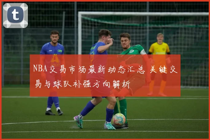 NBA交易市场最新动态汇总 关键交易与球队补强方向解析