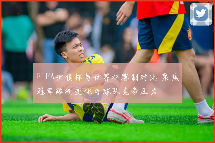 FIFA世俱杯与世界杯赛制对比 聚焦冠军路径变化与球队竞争压力