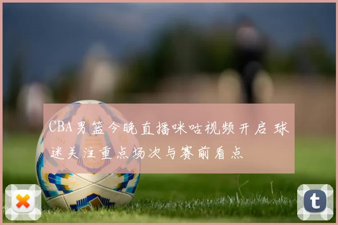 CBA男篮今晚直播咪咕视频开启 球迷关注重点场次与赛前看点