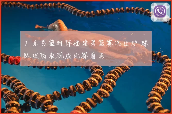 广东男篮对阵福建男篮赛况出炉 球队攻防表现成比赛看点