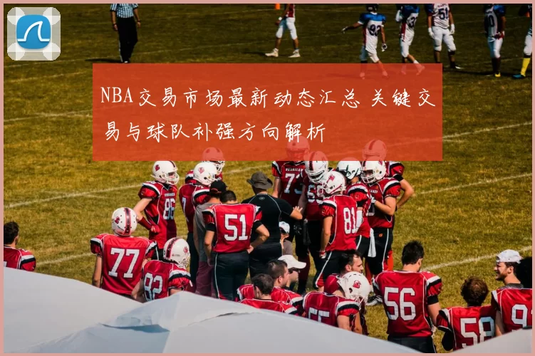 NBA交易市场最新动态汇总 关键交易与球队补强方向解析