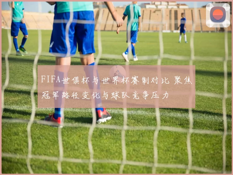 FIFA世俱杯与世界杯赛制对比 聚焦冠军路径变化与球队竞争压力