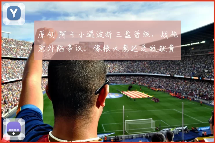 原创 阿卡小遇波折三盘晋级，战袍意外陷争议：像根大葱还是致敬费德勒