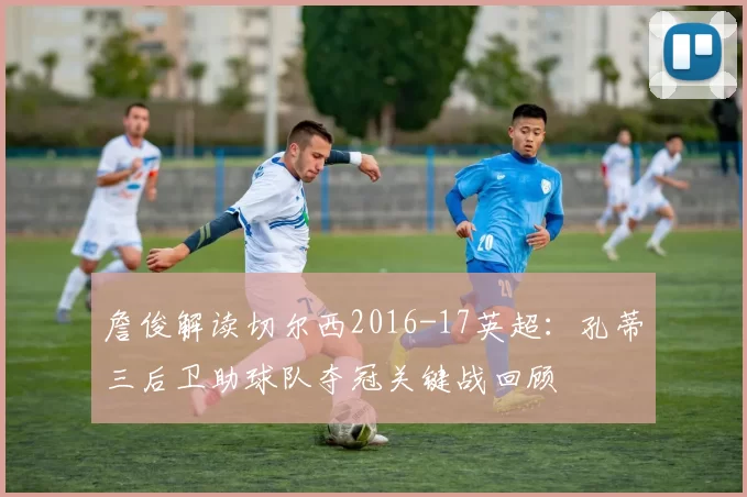 詹俊解读切尔西2016-17英超：孔蒂三后卫助球队夺冠关键战回顾