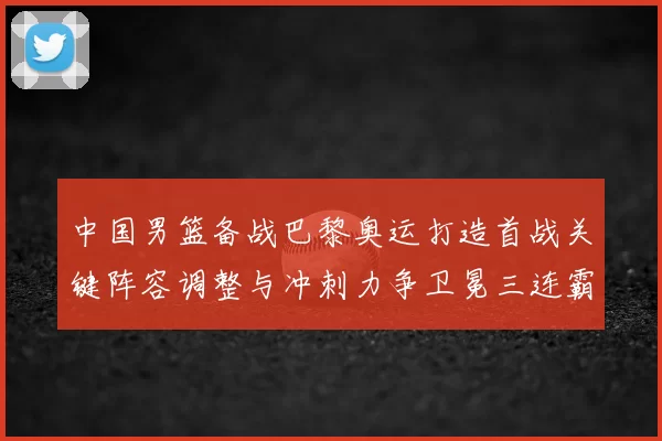 中国男篮备战巴黎奥运打造首战关键阵容调整与冲刺力争卫冕三连霸