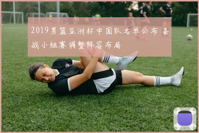 2019男篮亚洲杯中国队名单公布 备战小组赛调整阵容布局