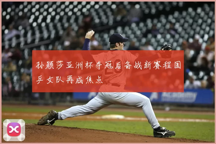 孙颖莎亚洲杯夺冠后备战新赛程国乒女队再成焦点