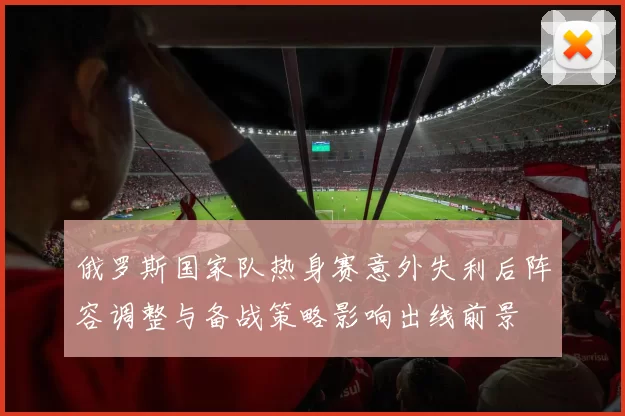 俄罗斯国家队热身赛意外失利后阵容调整与备战策略影响出线前景
