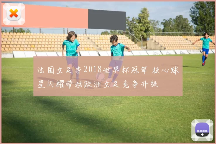 法国女足夺2018世界杯冠军 核心球星闪耀带动欧洲女足竞争升级