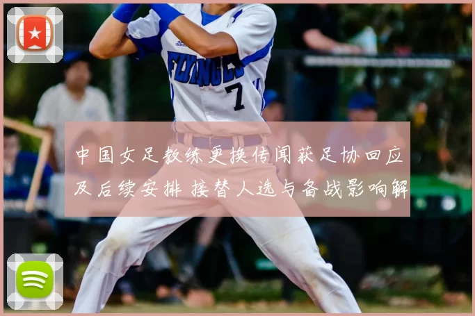 中国女足教练更换传闻获足协回应及后续安排 接替人选与备战影响解读