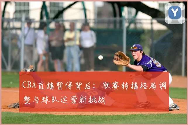 CBA直播暂停背后：联赛转播格局调整与球队运营新挑战