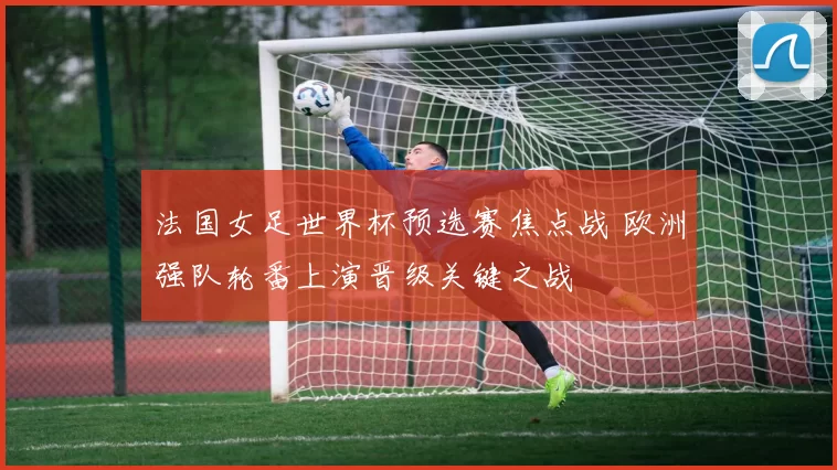 法国女足世界杯预选赛焦点战 欧洲强队轮番上演晋级关键之战