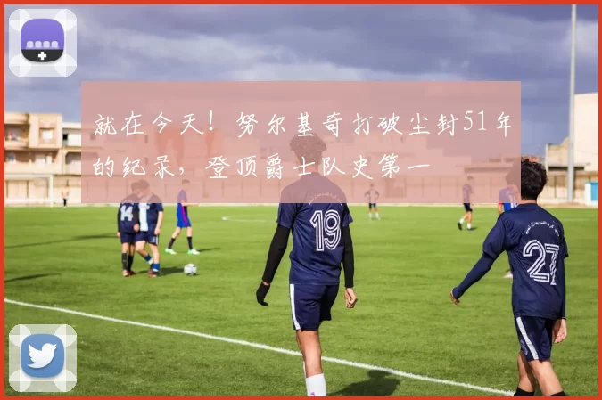 就在今天!努尔基奇打破尘封51年的纪录,登顶爵士队史第一