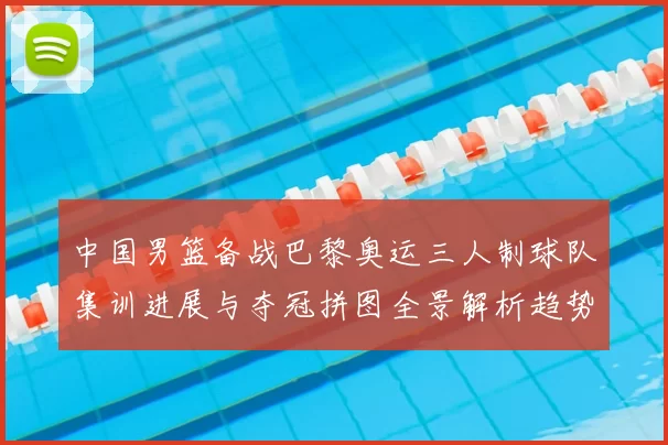 中国男篮备战巴黎奥运三人制球队集训进展与夺冠拼图全景解析趋势