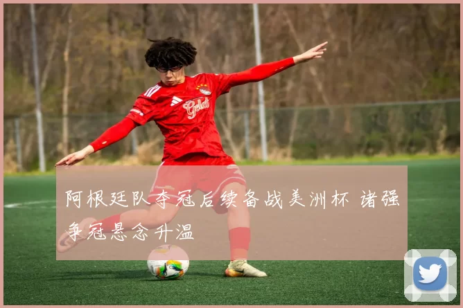 阿根廷队夺冠后续备战美洲杯 诸强争冠悬念升温