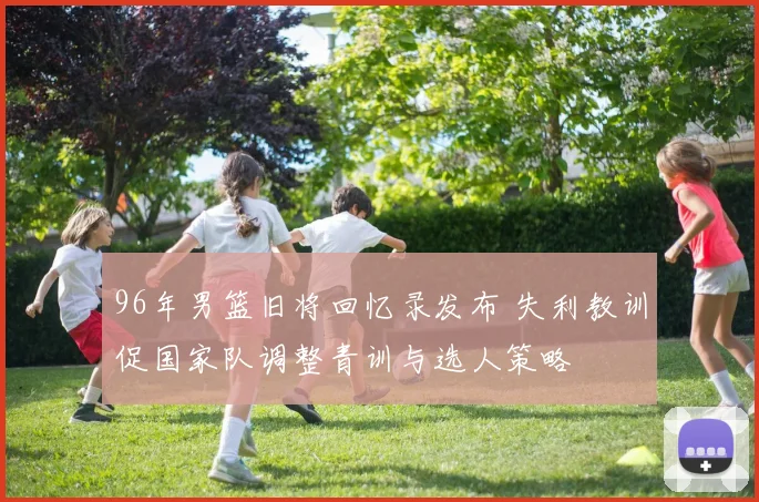 96年男篮旧将回忆录发布 失利教训促国家队调整青训与选人策略