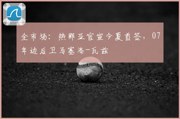 全市场:热那亚官宣今夏首签,07年边后卫马塞洛-瓦兹