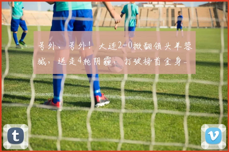 号外、号外！大连2-0掀翻领头羊蓉城，送走4轮阴霾，打破榜首金身_联赛_中超_赛季