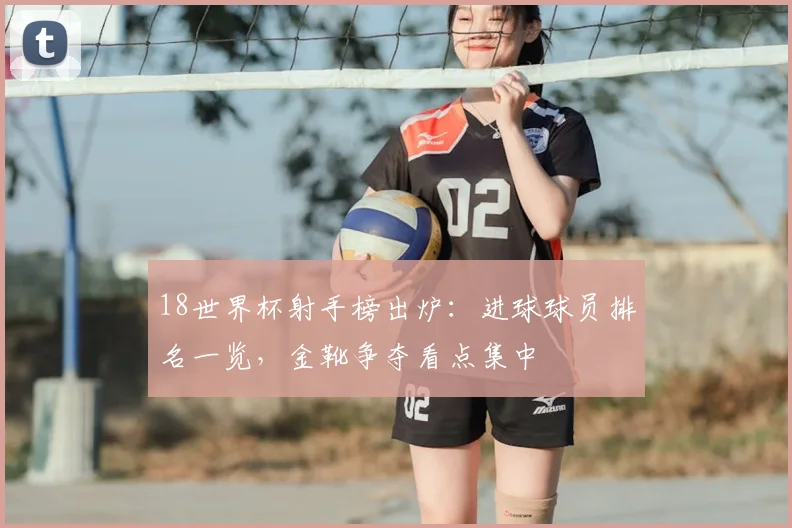 18世界杯射手榜出炉:进球球员排名一览,金靴争夺看点集中