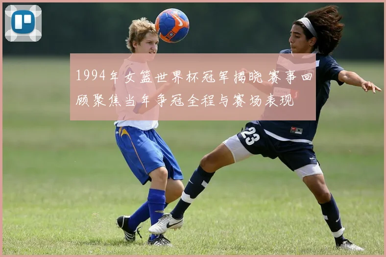 1994年女篮世界杯冠军揭晓 赛事回顾聚焦当年争冠全程与赛场表现
